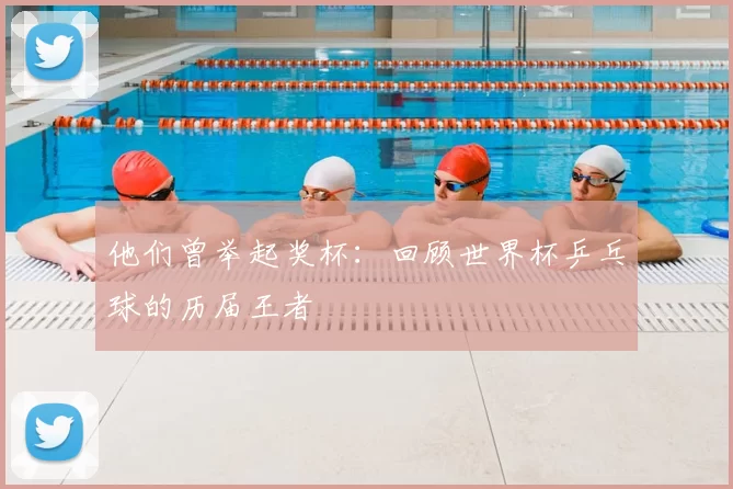他们曾举起奖杯：回顾世界杯乒乓球的历届王者