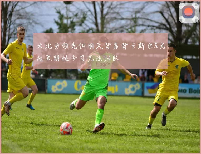 大比分领先但明天背靠背卡斯尔X光结果阴性今日无法归队
