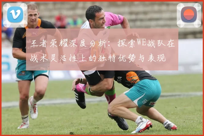 王者荣耀深度分析：探索WE战队在战术灵活性上的独特优势与表现