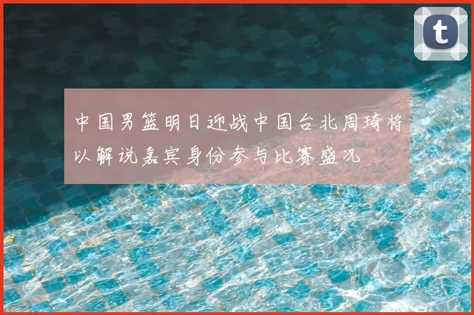 中国男篮明日迎战中国台北周琦将以解说嘉宾身份参与比赛盛况