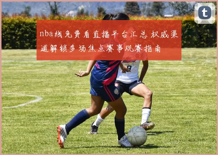nba线免费看直播平台汇总 权威渠道解锁多场焦点赛事观赛指南