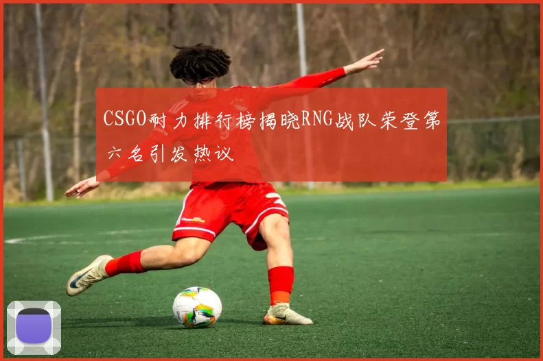 CSGO耐力排行榜揭晓RNG战队荣登第六名引发热议