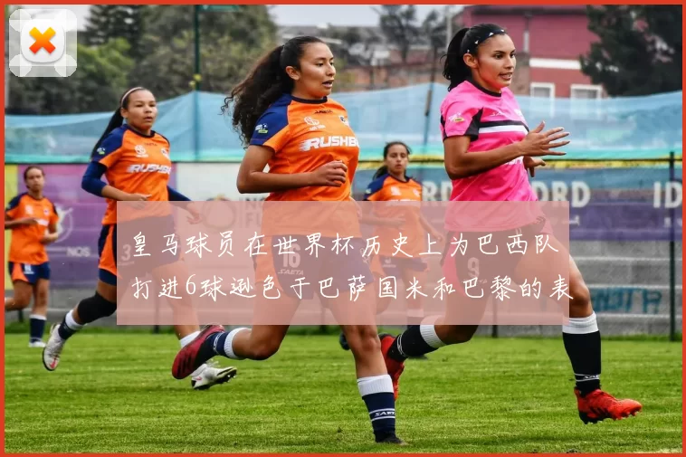 皇马球员在世界杯历史上为巴西队打进6球逊色于巴萨国米和巴黎的表现